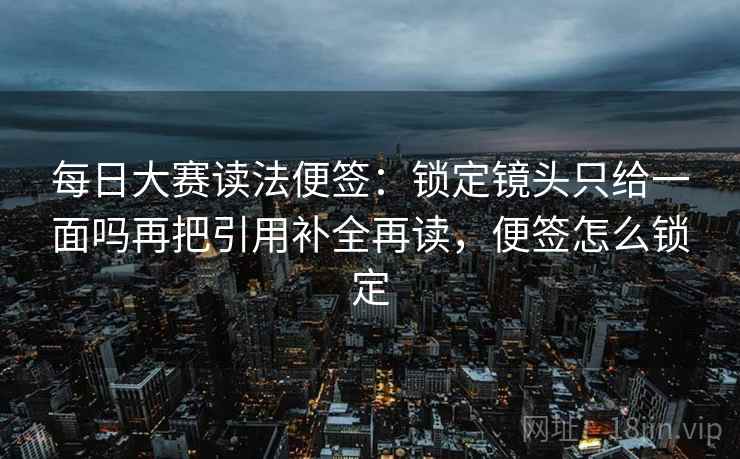 每日大赛读法便签：锁定镜头只给一面吗再把引用补全再读，便签怎么锁定