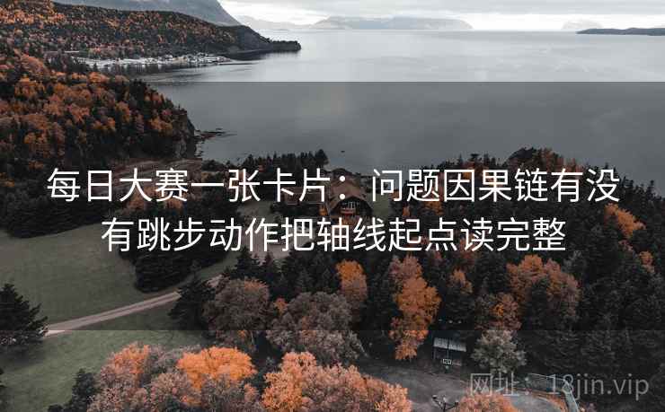 每日大赛一张卡片：问题因果链有没有跳步动作把轴线起点读完整