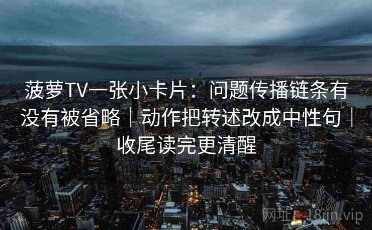 菠萝TV一张小卡片：问题传播链条有没有被省略｜动作把转述改成中性句｜收尾读完更清醒