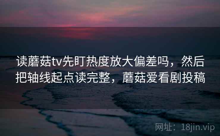 读蘑菇tv先盯热度放大偏差吗，然后把轴线起点读完整，蘑菇爱看剧投稿