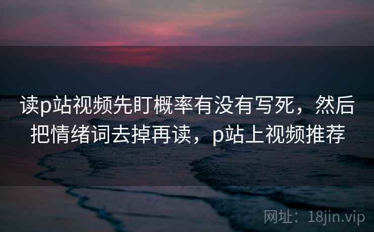 读p站视频先盯概率有没有写死，然后把情绪词去掉再读，p站上视频推荐