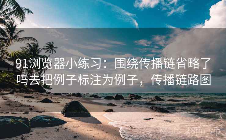 91浏览器小练习：围绕传播链省略了吗去把例子标注为例子，传播链路图