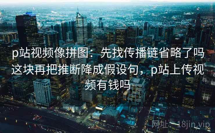 p站视频像拼图：先找传播链省略了吗这块再把推断降成假设句，p站上传视频有钱吗