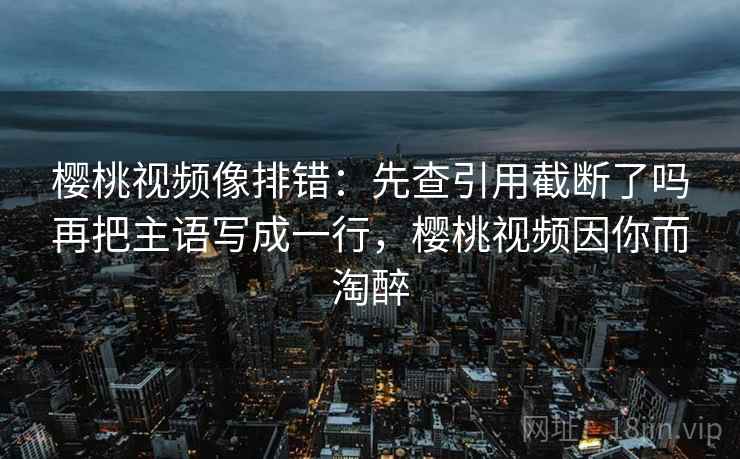 樱桃视频像排错：先查引用截断了吗再把主语写成一行，樱桃视频因你而淘醉