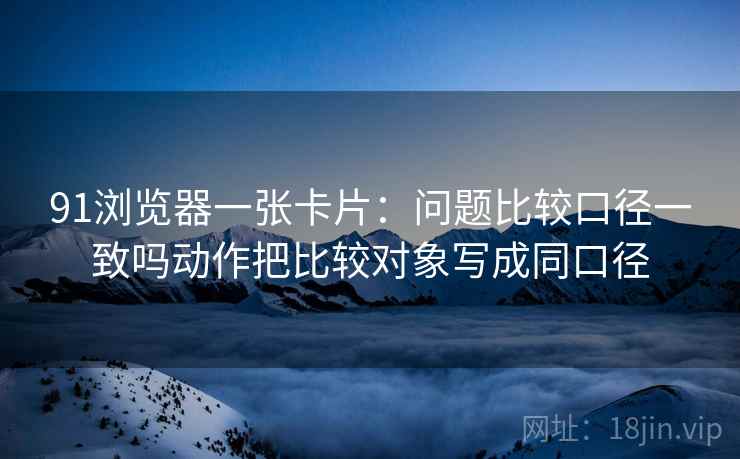 91浏览器一张卡片：问题比较口径一致吗动作把比较对象写成同口径