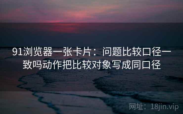 91浏览器一张卡片：问题比较口径一致吗动作把比较对象写成同口径