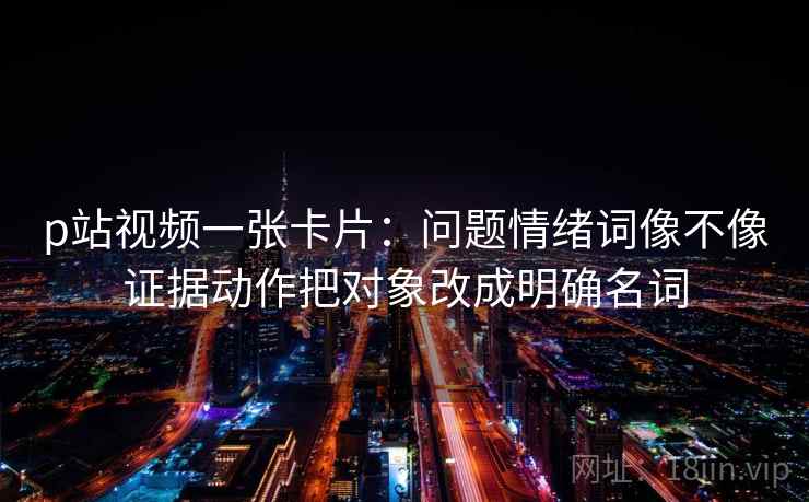 p站视频一张卡片：问题情绪词像不像证据动作把对象改成明确名词