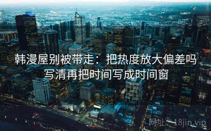 韩漫屋别被带走：把热度放大偏差吗写清再把时间写成时间窗