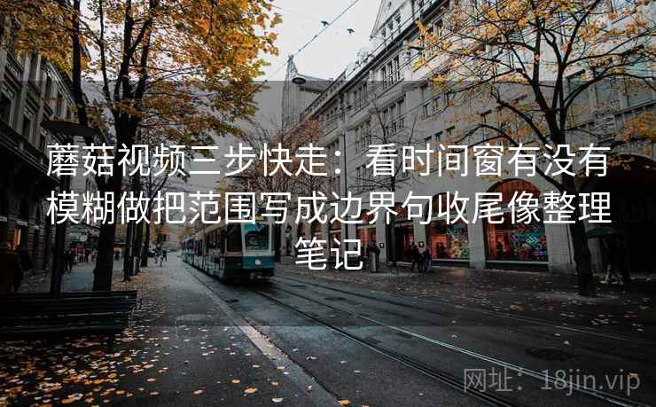 蘑菇视频三步快走：看时间窗有没有模糊做把范围写成边界句收尾像整理笔记