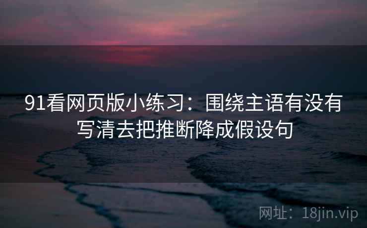 91看网页版小练习：围绕主语有没有写清去把推断降成假设句