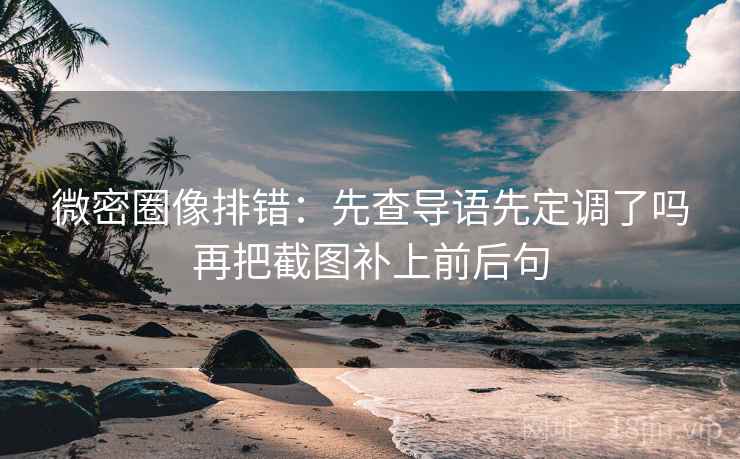 微密圈像排错：先查导语先定调了吗再把截图补上前后句