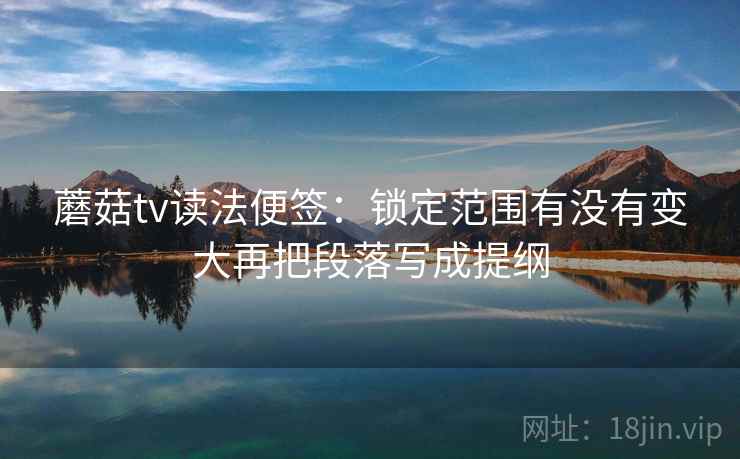 蘑菇tv读法便签：锁定范围有没有变大再把段落写成提纲