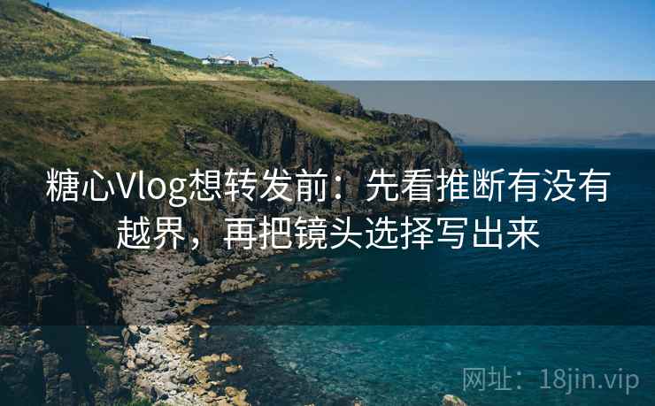 糖心Vlog想转发前：先看推断有没有越界，再把镜头选择写出来