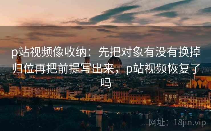 p站视频像收纳：先把对象有没有换掉归位再把前提写出来，p站视频恢复了吗