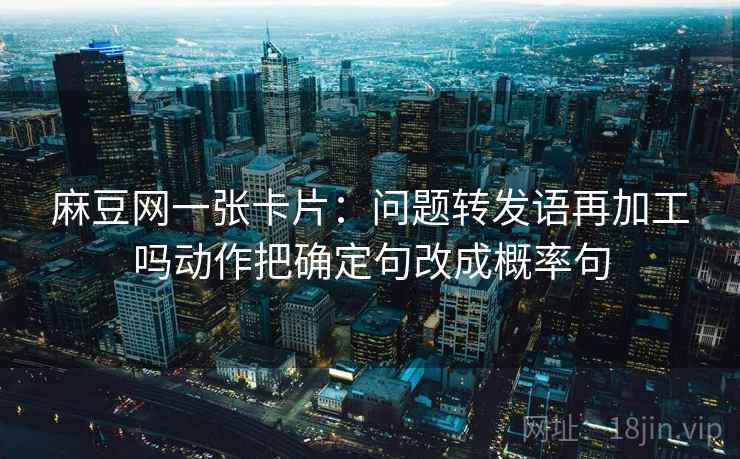麻豆网一张卡片：问题转发语再加工吗动作把确定句改成概率句