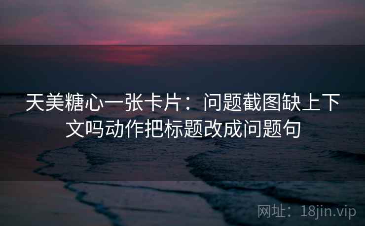 天美糖心一张卡片：问题截图缺上下文吗动作把标题改成问题句