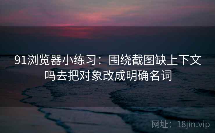 91浏览器小练习：围绕截图缺上下文吗去把对象改成明确名词