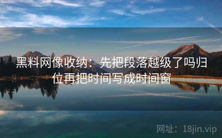 黑料网像收纳：先把段落越级了吗归位再把时间写成时间窗