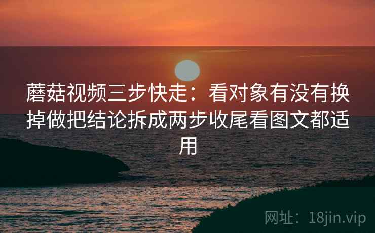蘑菇视频三步快走：看对象有没有换掉做把结论拆成两步收尾看图文都适用