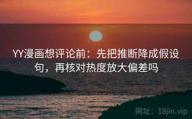 YY漫画想评论前：先把推断降成假设句，再核对热度放大偏差吗