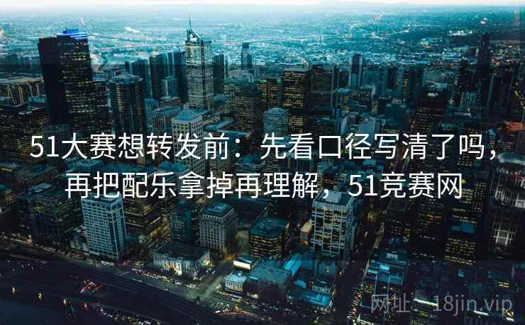 51大赛想转发前：先看口径写清了吗，再把配乐拿掉再理解，51竞赛网