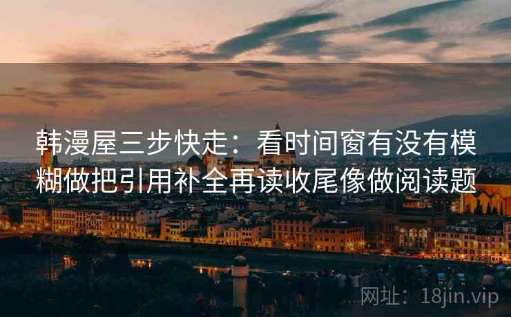 韩漫屋三步快走：看时间窗有没有模糊做把引用补全再读收尾像做阅读题