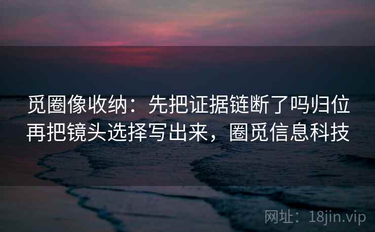 觅圈像收纳：先把证据链断了吗归位再把镜头选择写出来，圈觅信息科技
