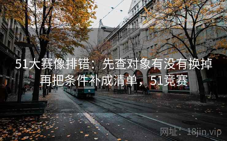 51大赛像排错：先查对象有没有换掉再把条件补成清单，51竞赛