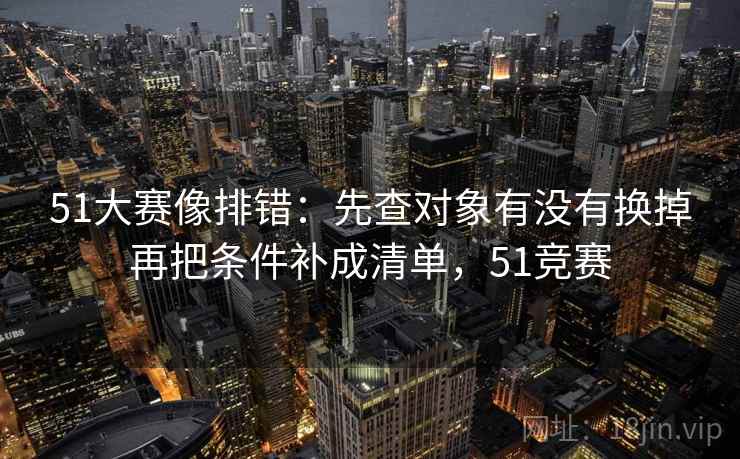 51大赛像排错：先查对象有没有换掉再把条件补成清单，51竞赛