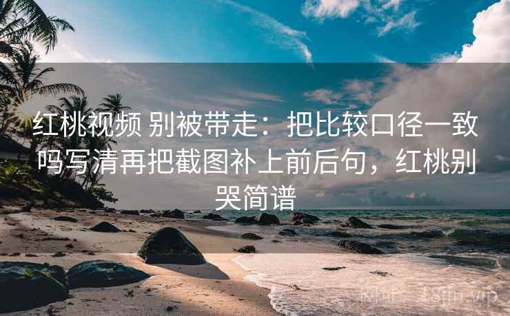 红桃视频 别被带走：把比较口径一致吗写清再把截图补上前后句，红桃别哭简谱